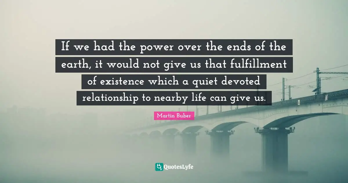 If we had the power over the ends of the earth, it would not give us that fulfillment of existence which a quiet devoted relationship to nearby life can give us.