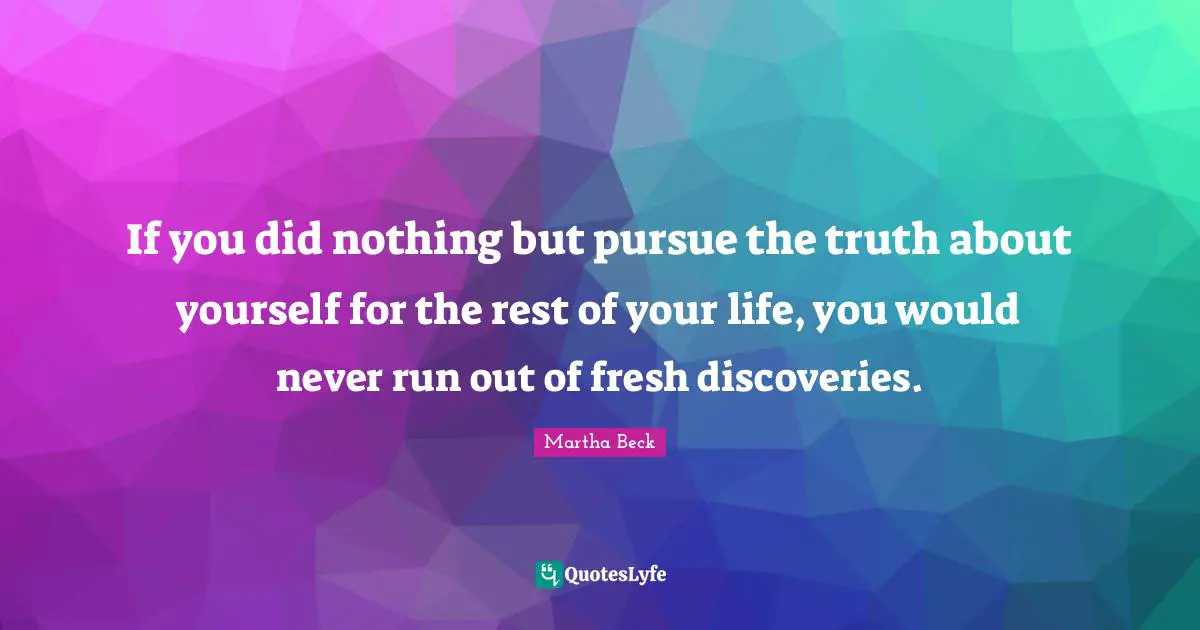 If you did nothing but pursue the truth about yourself for the rest of your life, you would never run out of fresh discoveries.