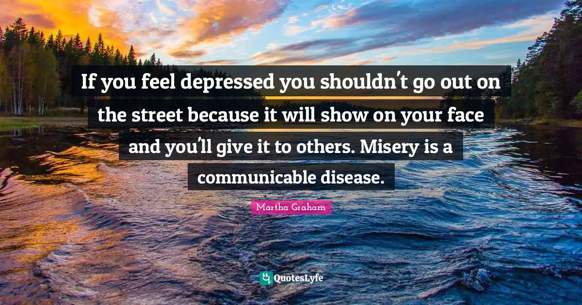 If you feel depressed you shouldn't go out on the street because it will show on your face and you'll give it to others. Misery is a communicable disease.