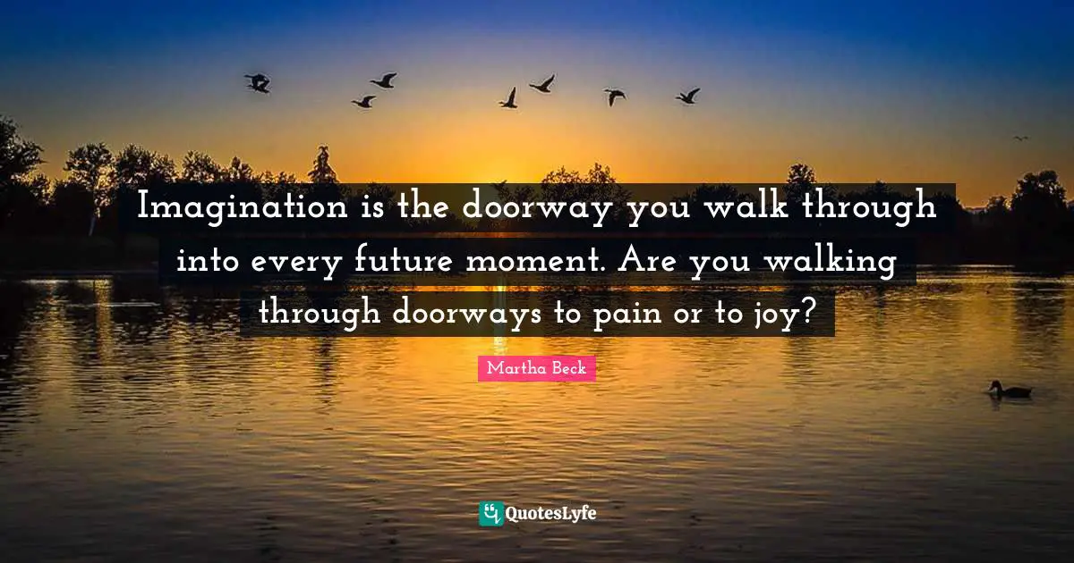 Imagination is the doorway you walk through into every future moment. Are you walking through doorways to pain or to joy?