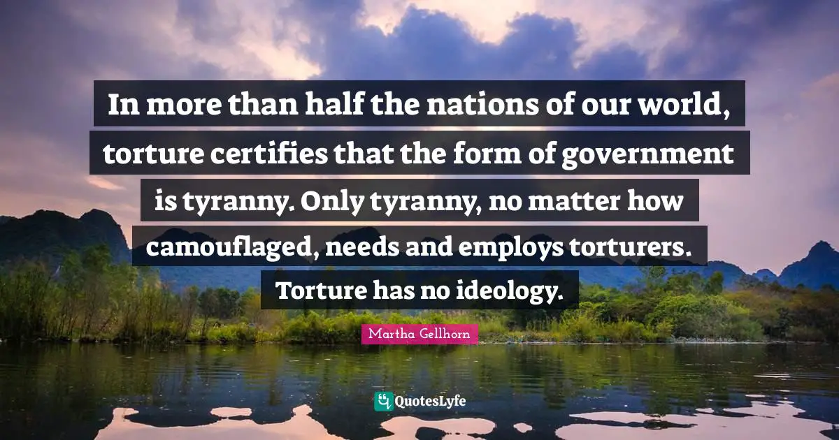 In more than half the nations of our world, torture certifies that the form of government is tyranny. Only tyranny, no matter how camouflaged, needs and employs torturers. Torture has no ideology.