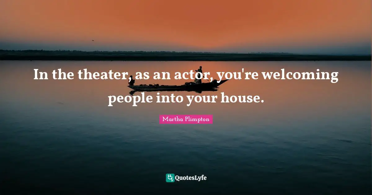 In the theater, as an actor, you're welcoming people into your house.