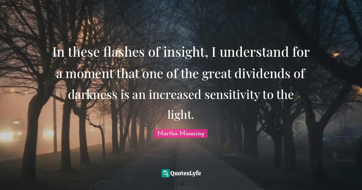 In these flashes of insight, I understand for a moment that one of the great dividends of darkness is an increased sensitivity to the light.