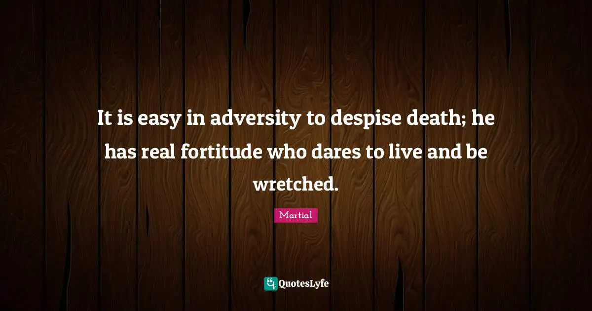 It is easy in adversity to despise death; he has real fortitude who dares to live and be wretched.