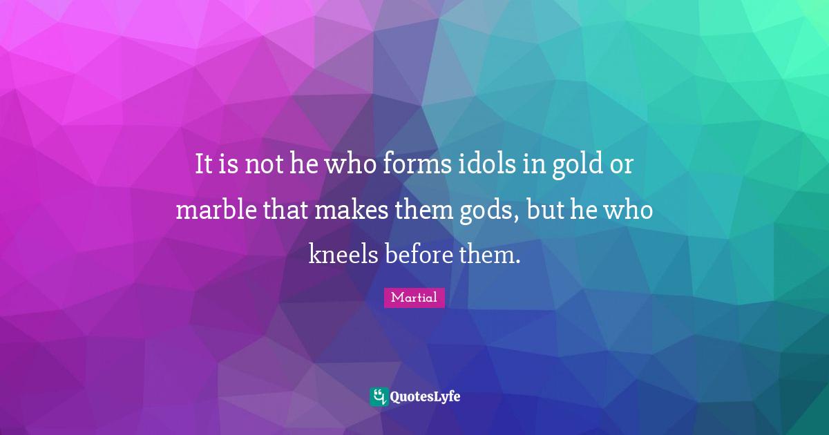 It is not he who forms idols in gold or marble that makes them gods, but he who kneels before them.