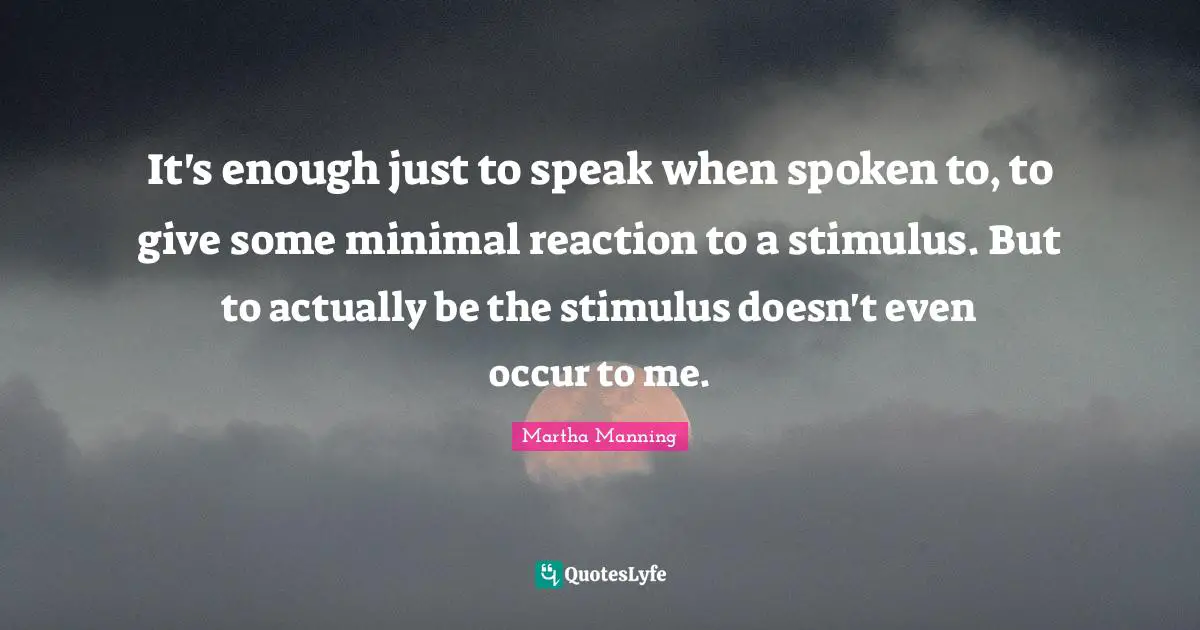 It's enough just to speak when spoken to, to give some minimal reaction to a stimulus. But to actually be the stimulus doesn't even occur to me.