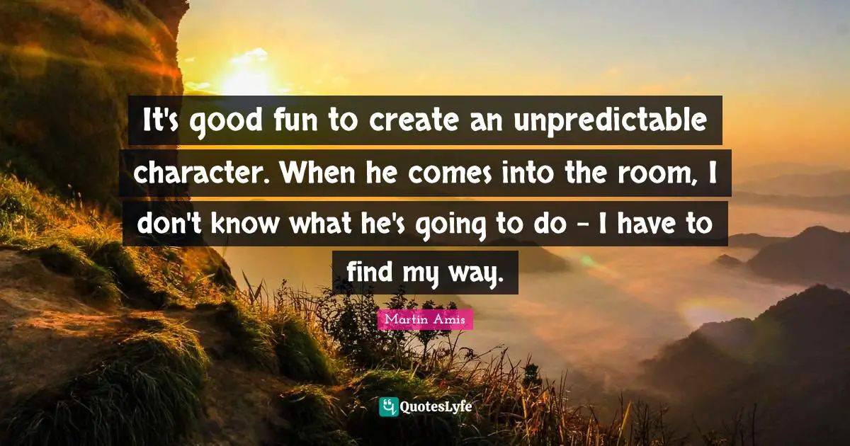 It's good fun to create an unpredictable character. When he comes into the room, I don't know what he's going to do - I have to find my way.