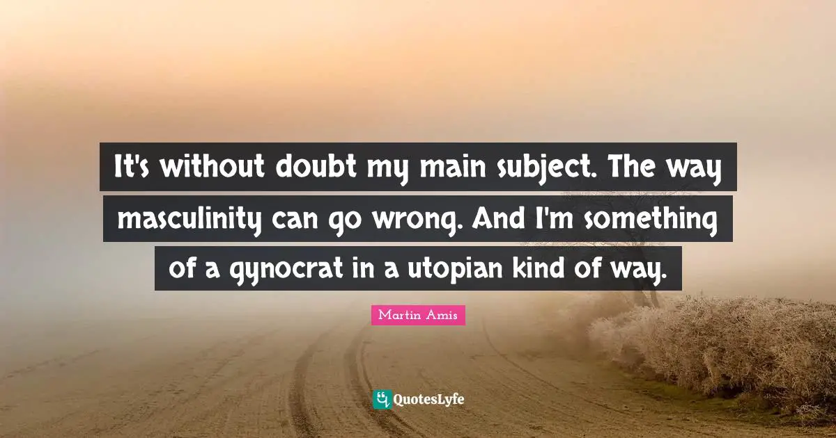 Martin Amis Quotes: "It's without doubt my main subject. The way masculinity can go wrong. And I'm something of a gynocrat in a utopian kind of way."