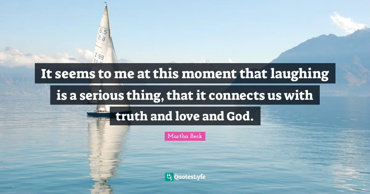 It seems to me at this moment that laughing is a serious thing, that it connects us with truth and love and God.