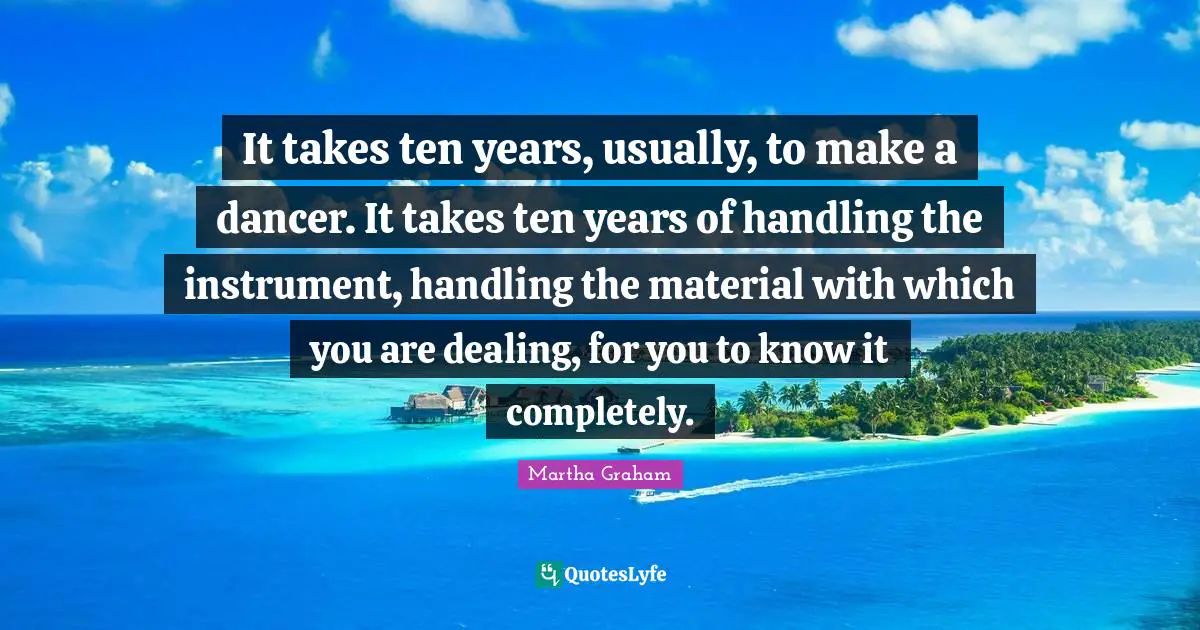 It takes ten years, usually, to make a dancer. It takes ten years of handling the instrument, handling the material with which you are dealing, for you to know it completely.