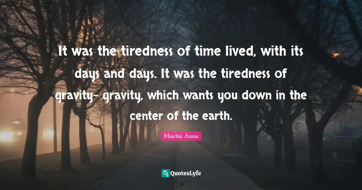 It was the tiredness of time lived, with its days and days. It was the tiredness of gravity- gravity, which wants you down in the center of the earth.