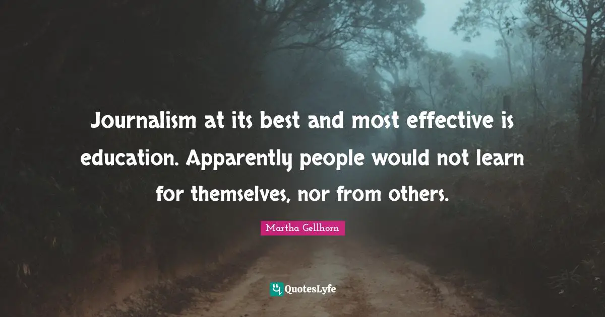 Journalism at its best and most effective is education. Apparently people would not learn for themselves, nor from others.