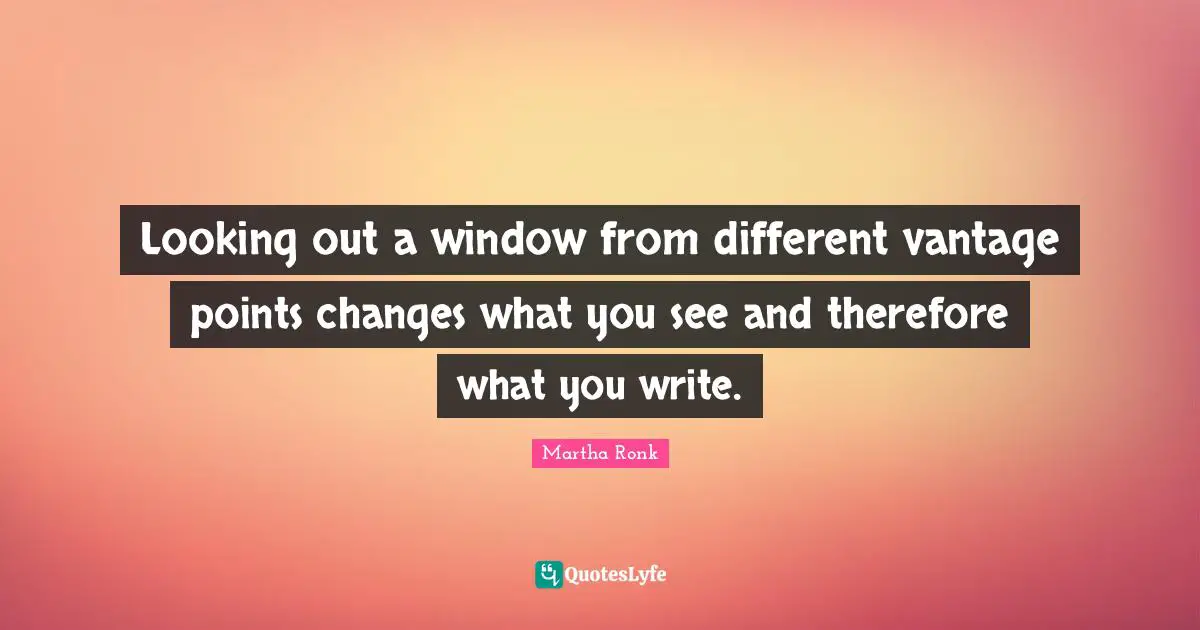 Looking out a window from different vantage points changes what you see and therefore what you write.
