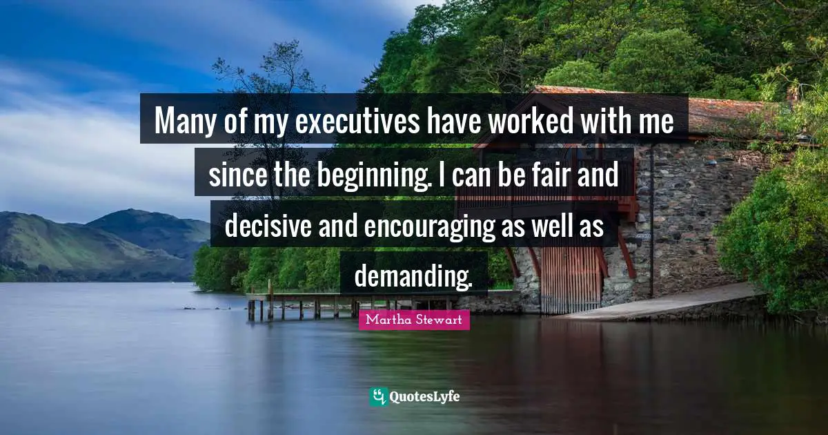 Many of my executives have worked with me since the beginning. I can be fair and decisive and encouraging as well as demanding.