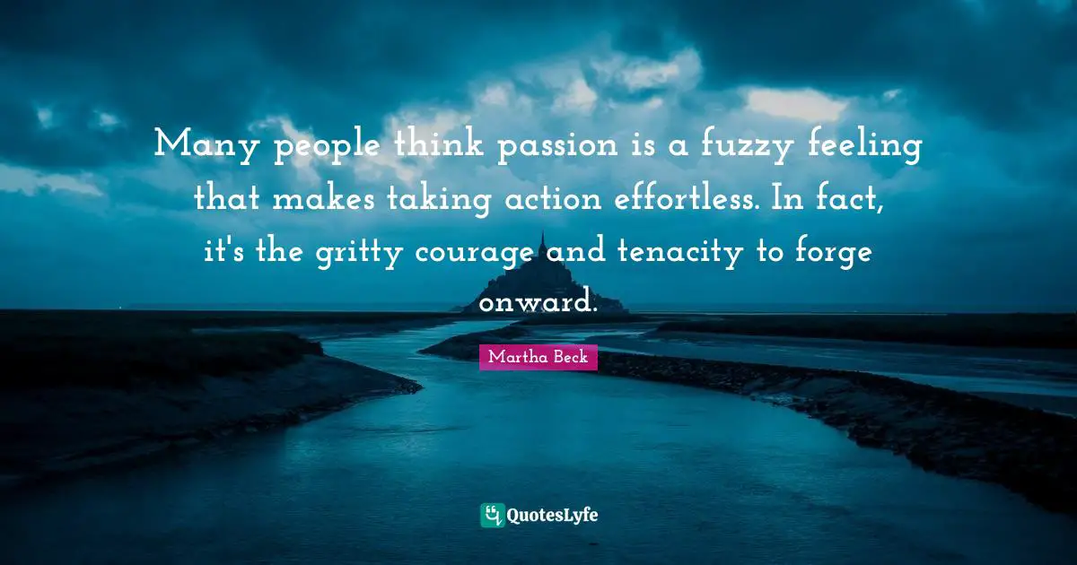 Taking Action Quotes: "Many people think passion is a fuzzy feeling that makes taking action effortless. In fact, it's the gritty courage and tenacity to forge onward."