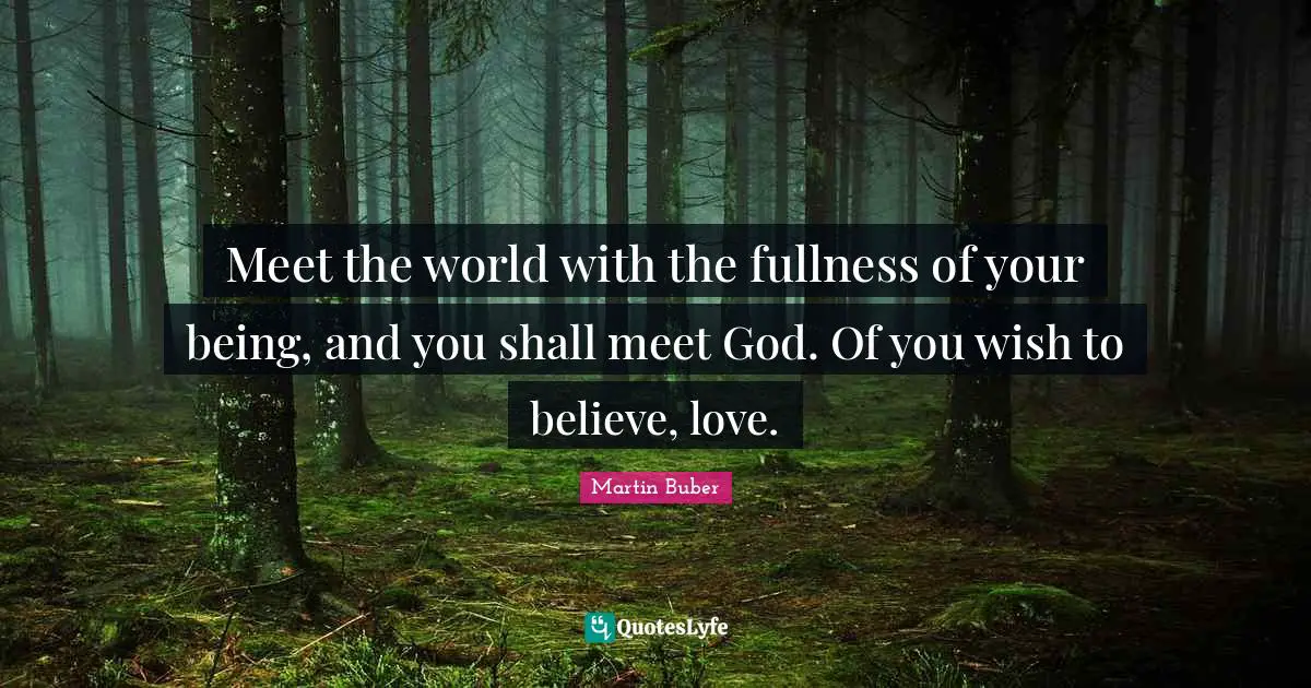 Meet the world with the fullness of your being, and you shall meet God. Of you wish to believe, love.