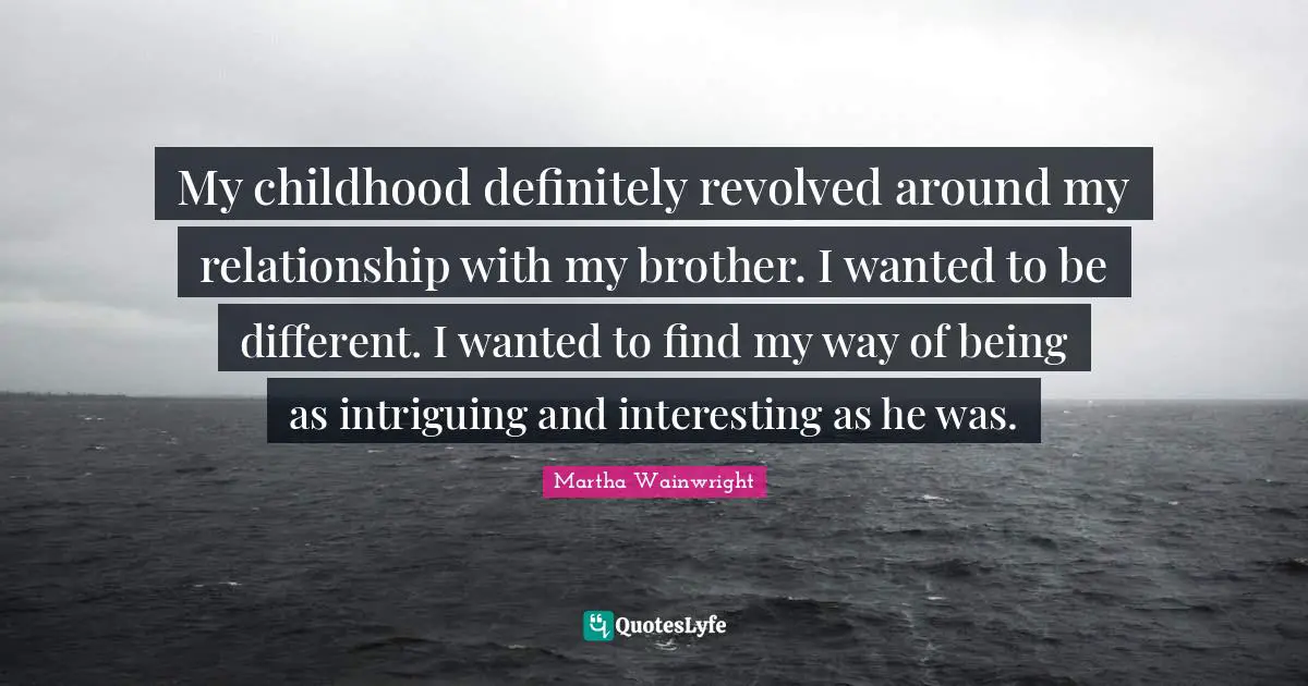 My childhood definitely revolved around my relationship with my brother. I wanted to be different. I wanted to find my way of being as intriguing and interesting as he was.