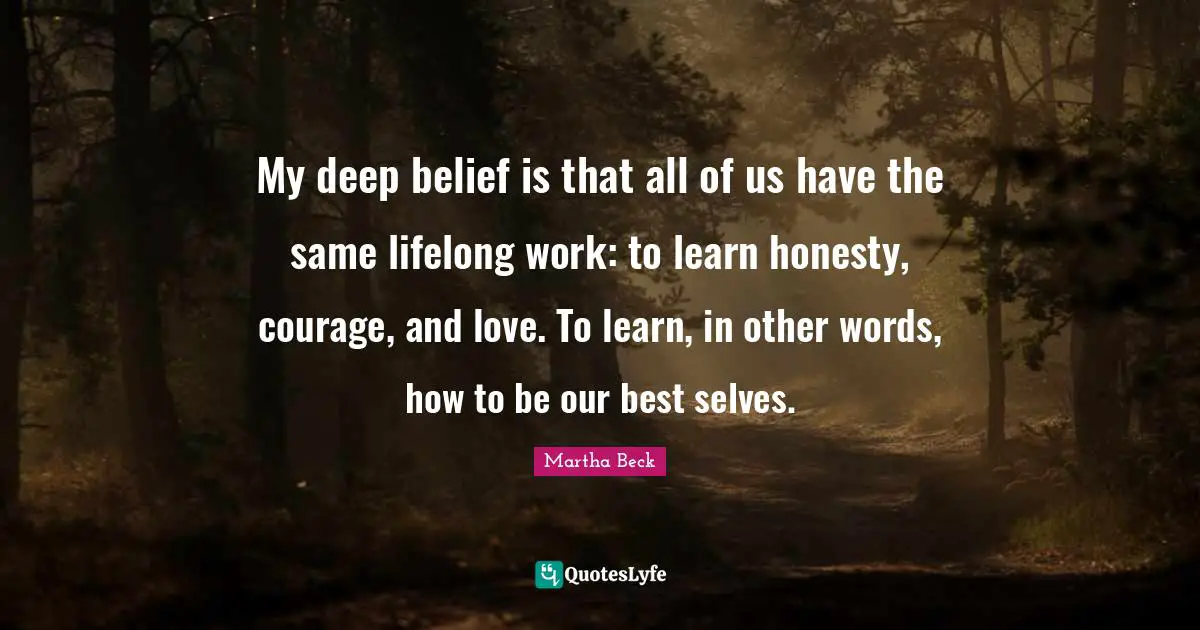 My deep belief is that all of us have the same lifelong work: to learn honesty, courage, and love. To learn, in other words, how to be our best selves.