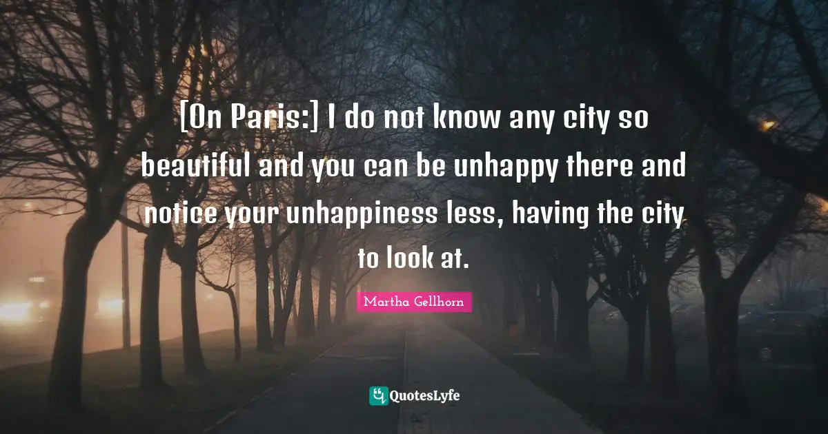 [On Paris:] I do not know any city so beautiful and you can be unhappy there and notice your unhappiness less, having the city to look at.