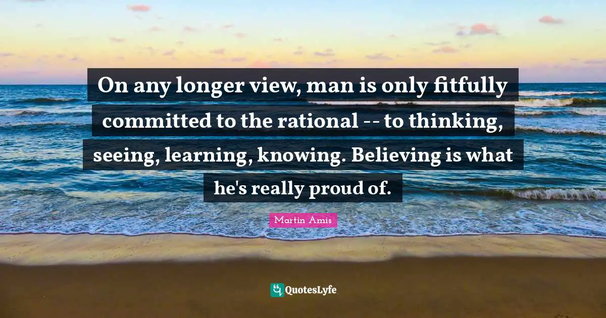 On any longer view, man is only fitfully committed to the rational -- to thinking, seeing, learning, knowing. Believing is what he's really proud of.