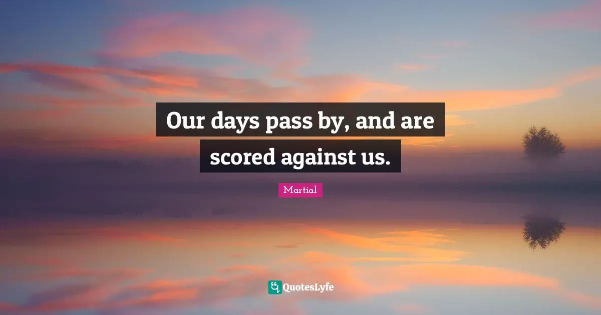 Our days pass by, and are scored against us.