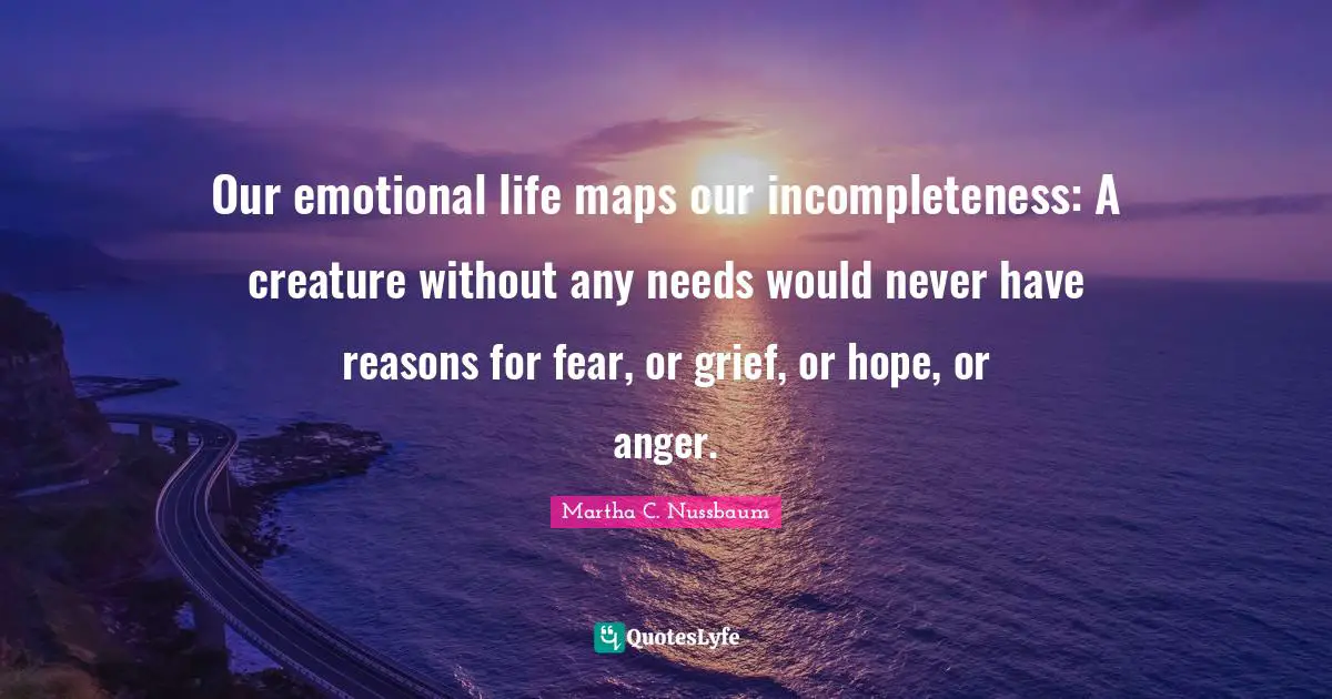 Emotional Quotes: "Our emotional life maps our incompleteness: A creature without any needs would never have reasons for fear, or grief, or hope, or anger."