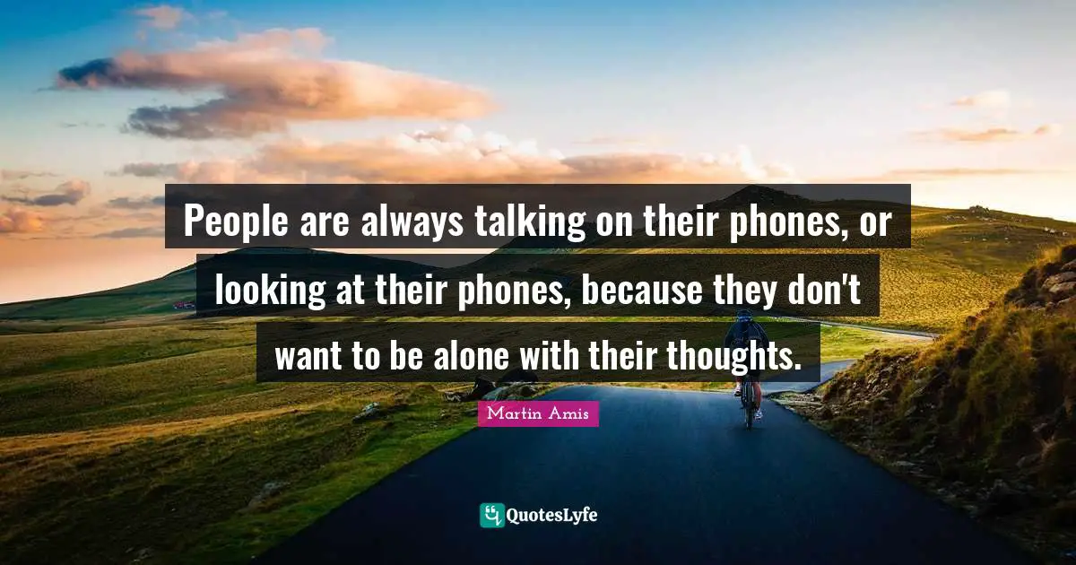 People are always talking on their phones, or looking at their phones, because they don't want to be alone with their thoughts.