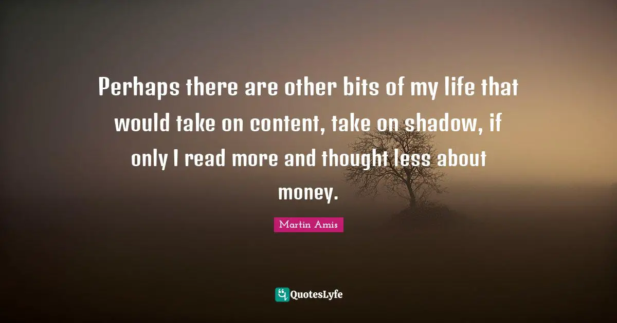 Martin Amis Quotes: "Perhaps there are other bits of my life that would take on content, take on shadow, if only I read more and thought less about money."