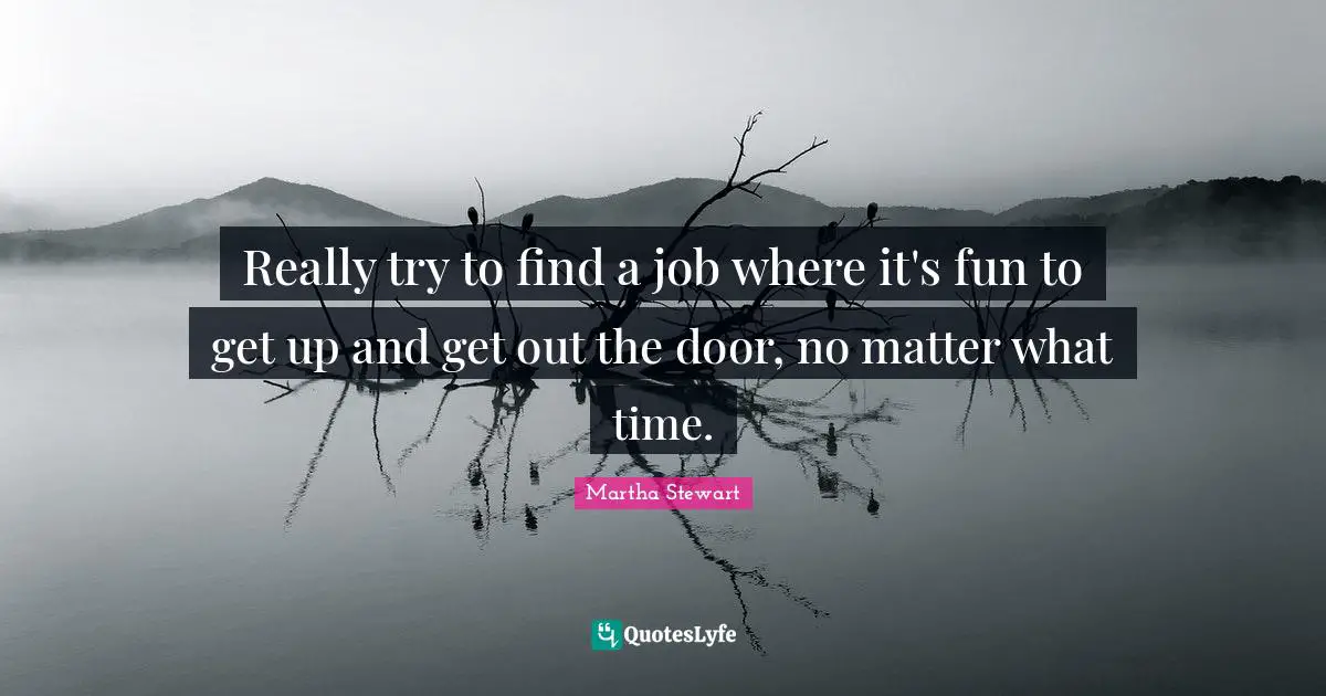 Really try to find a job where it's fun to get up and get out the door, no matter what time.