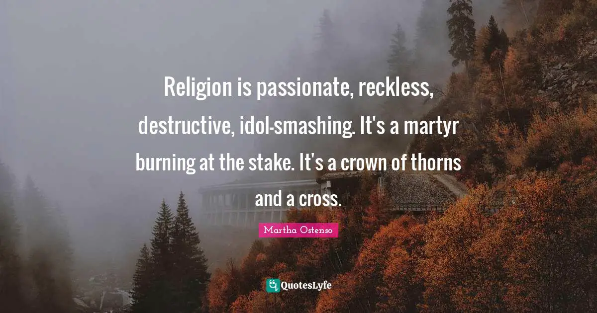 Religion is passionate, reckless, destructive, idol-smashing. It's a martyr burning at the stake. It's a crown of thorns and a cross.