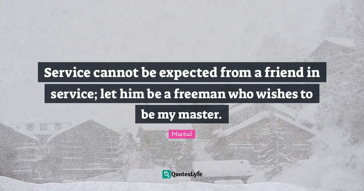 Service cannot be expected from a friend in service; let him be a freeman who wishes to be my master.