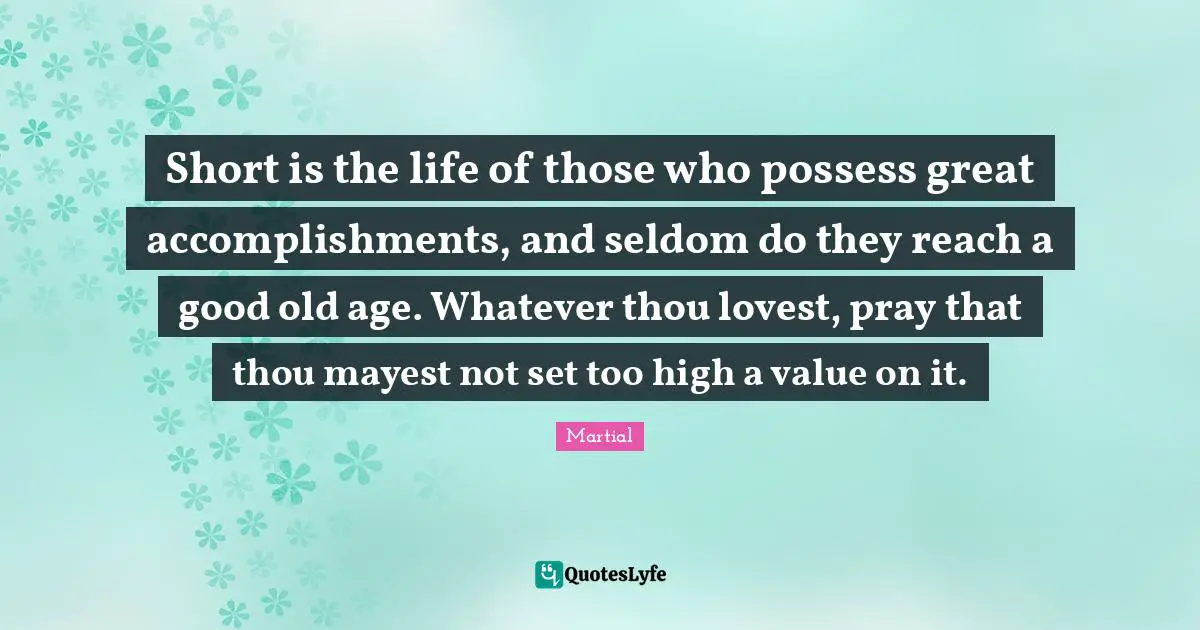 Short is the life of those who possess great accomplishments, and seldom do they reach a good old age. Whatever thou lovest, pray that thou mayest not set too high a value on it.