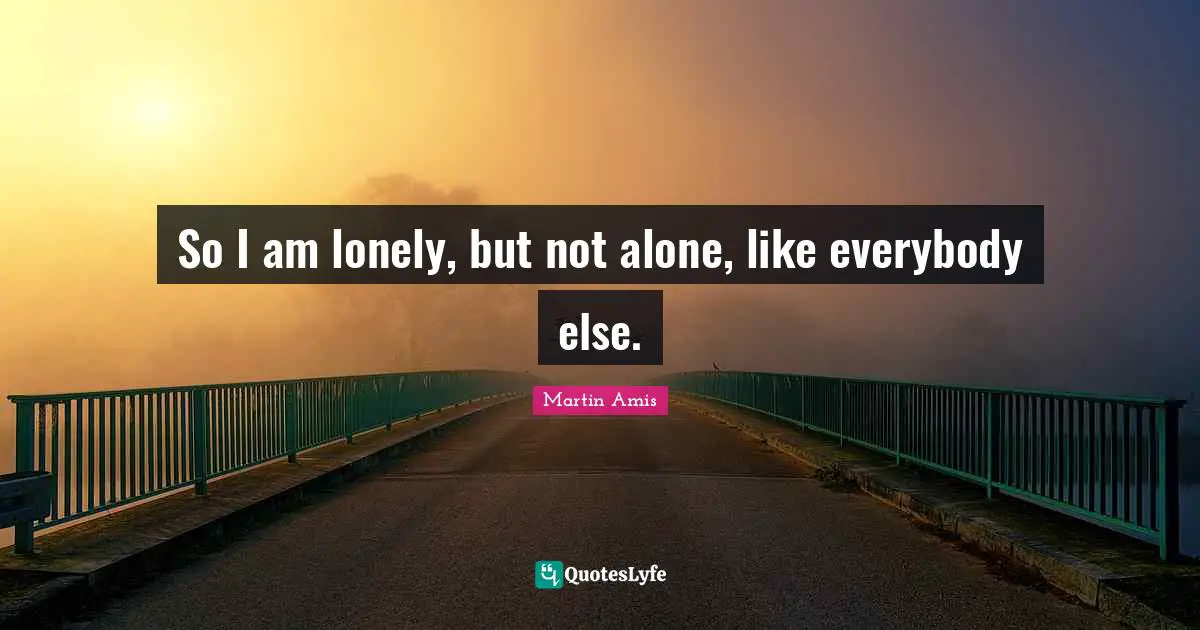 So I am lonely, but not alone, like everybody else.
