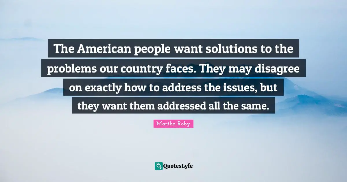 The American people want solutions to the problems our country faces. They may disagree on exactly how to address the issues, but they want them addressed all the same.