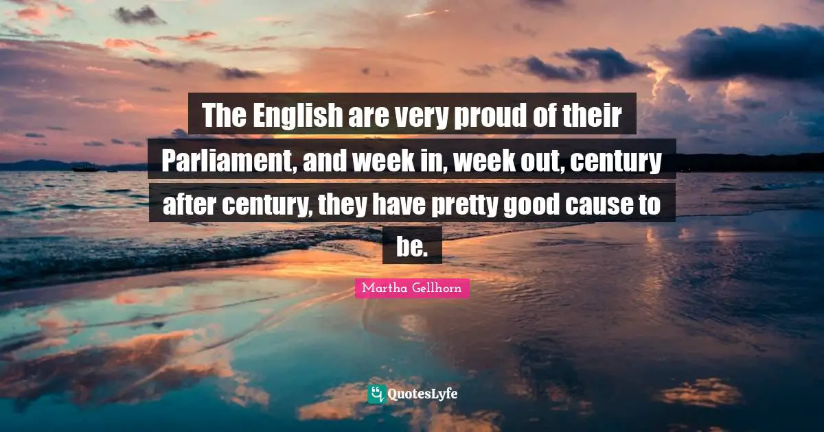 The English are very proud of their Parliament, and week in, week out, century after century, they have pretty good cause to be.
