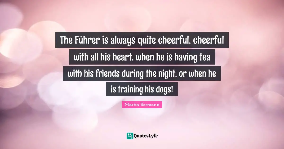 The Führer is always quite cheerful, cheerful with all his heart, when he is having tea with his friends during the night, or when he is training his dogs!