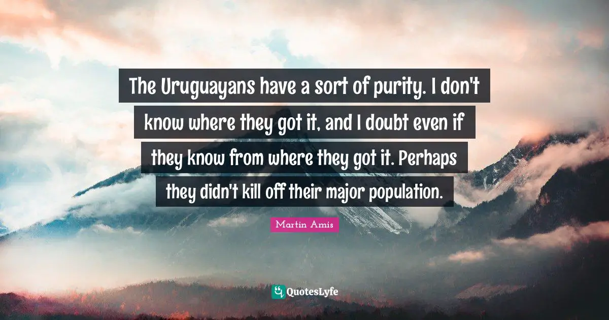 The Uruguayans have a sort of purity. I don't know where they got it, and I doubt even if they know from where they got it. Perhaps they didn't kill off their major population.