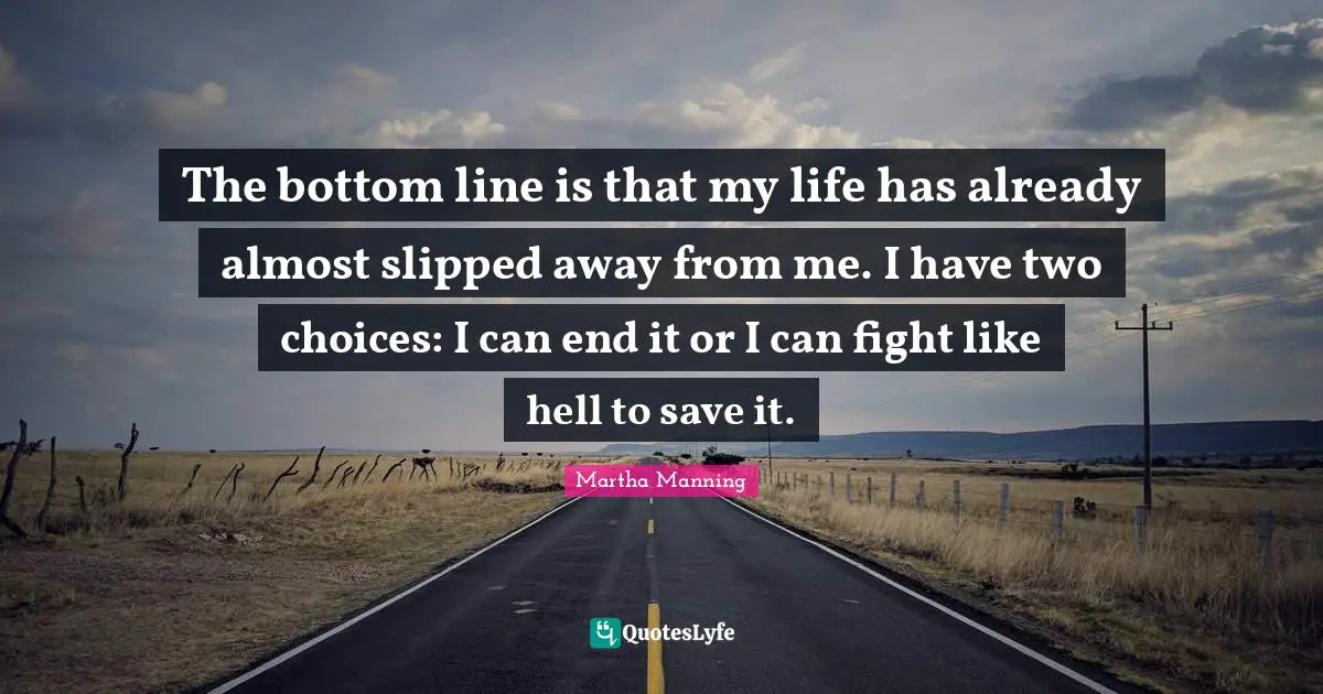 The bottom line is that my life has already almost slipped away from me. I have two choices: I can end it or I can fight like hell to save it.