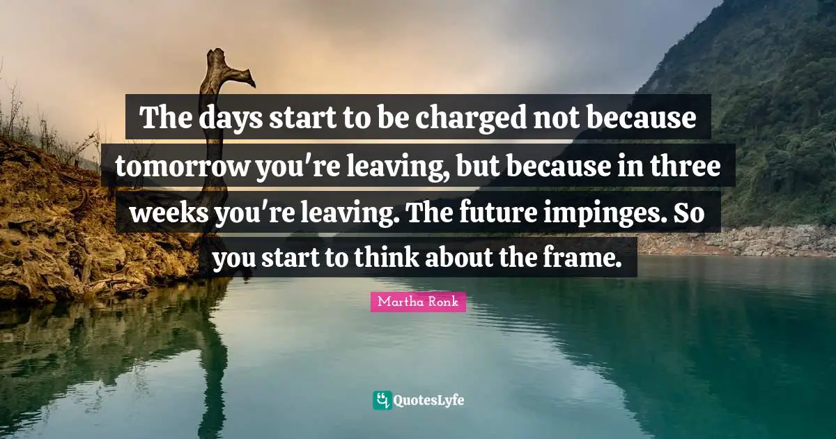 The days start to be charged not because tomorrow you're leaving, but because in three weeks you're leaving. The future impinges. So you start to think about the frame.