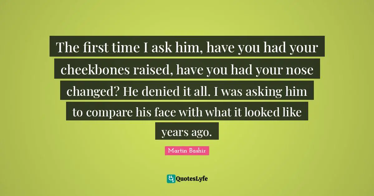 The first time I ask him, have you had your cheekbones raised, have you had your nose changed? He denied it all. I was asking him to compare his face with what it looked like years ago.