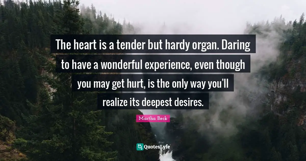 The heart is a tender but hardy organ. Daring to have a wonderful experience, even though you may get hurt, is the only way you'll realize its deepest desires.