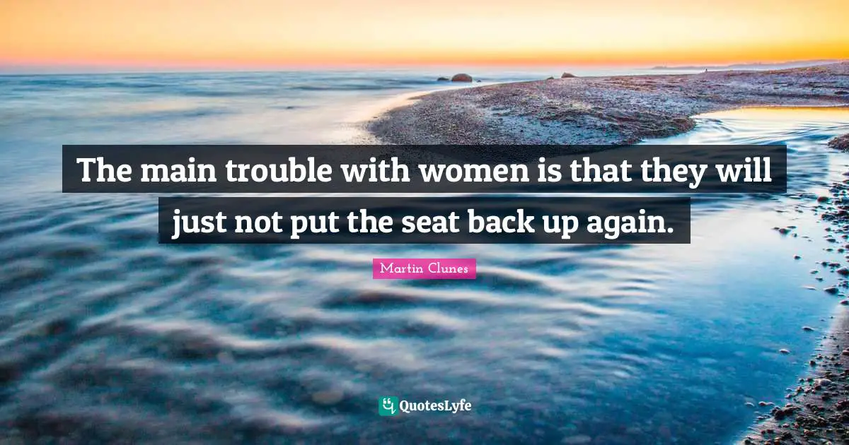 The main trouble with women is that they will just not put the seat back up again.