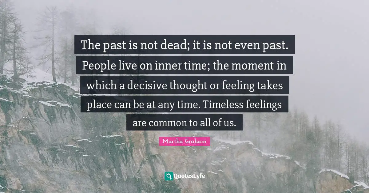 The past is not dead; it is not even past. People live on inner time; the moment in which a decisive thought or feeling takes place can be at any time. Timeless feelings are common to all of us.