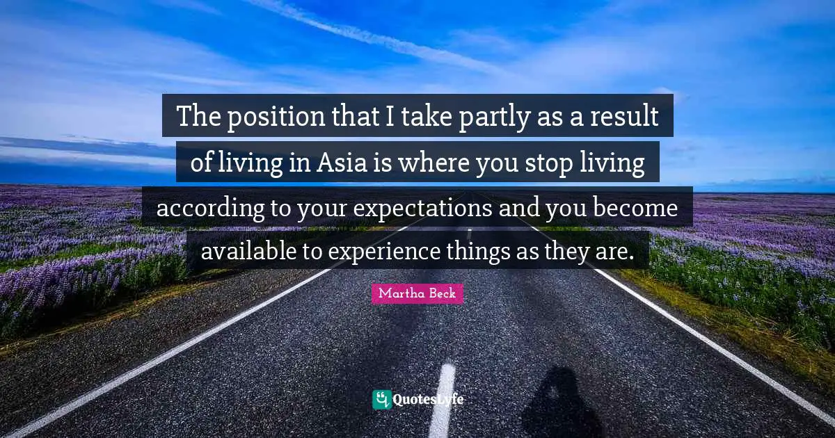 The position that I take partly as a result of living in Asia is where you stop living according to your expectations and you become available to experience things as they are.