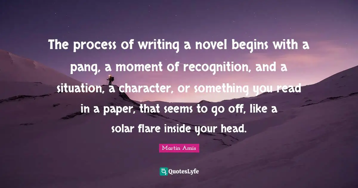 The process of writing a novel begins with a pang, a moment of recognition, and a situation, a character, or something you read in a paper, that seems to go off, like a solar flare inside your head.