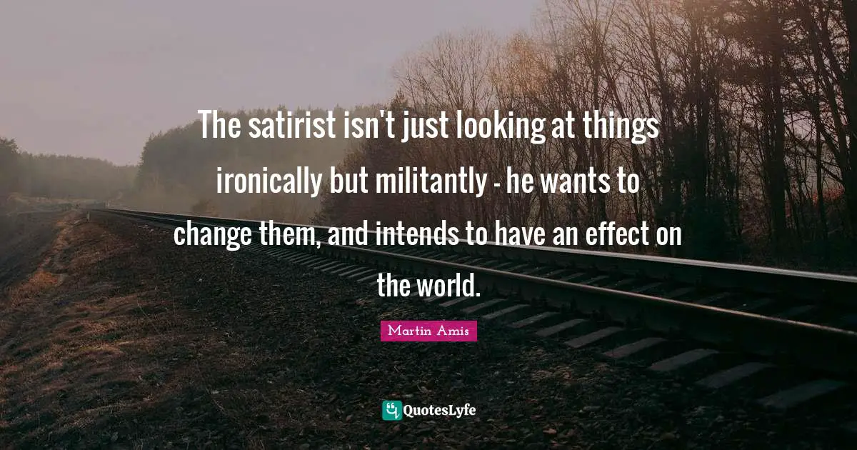 The satirist isn't just looking at things ironically but militantly - he wants to change them, and intends to have an effect on the world.