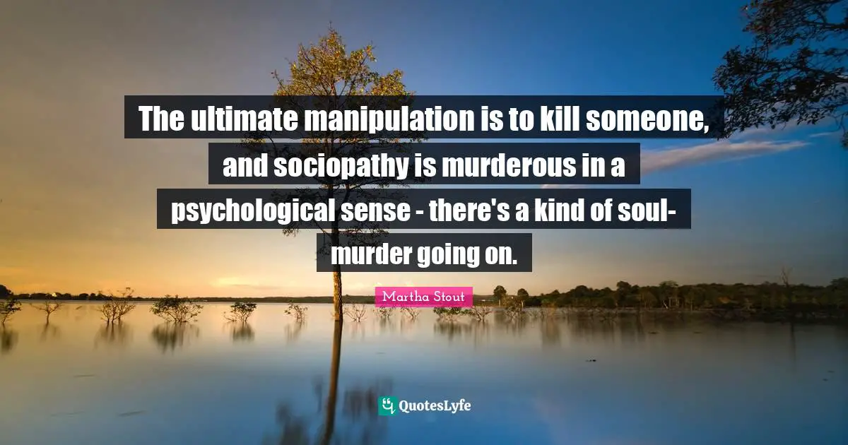 The ultimate manipulation is to kill someone, and sociopathy is murderous in a psychological sense - there's a kind of soul-murder going on.