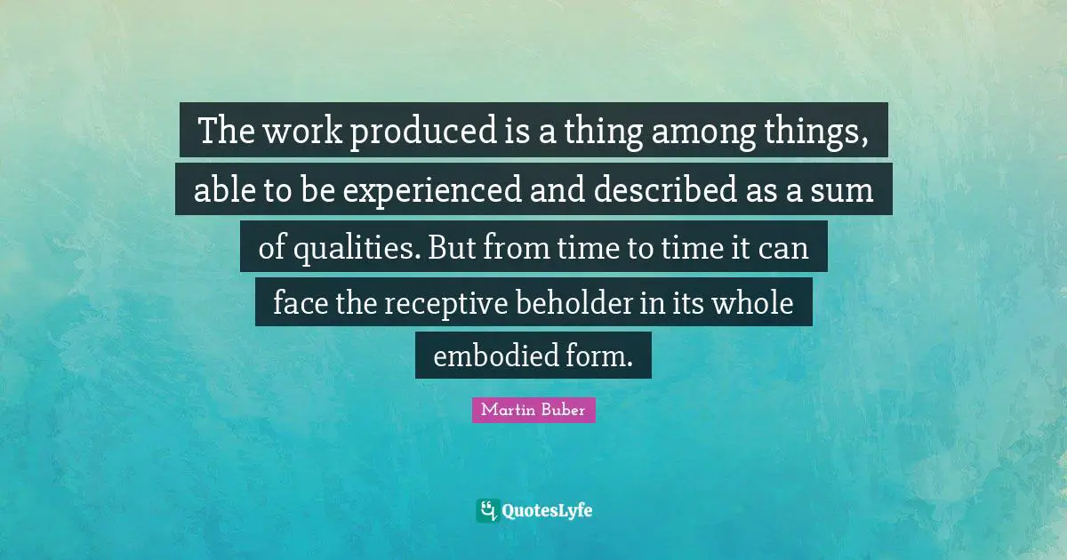 The work produced is a thing among things, able to be experienced and described as a sum of qualities. But from time to time it can face the receptive beholder in its whole embodied form.