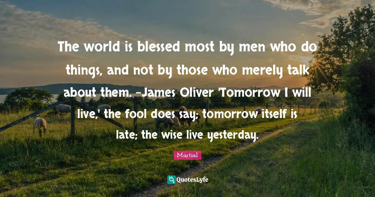 The world is blessed most by men who do things, and not by those who merely talk about them. -James Oliver 'Tomorrow I will live,' the fool does say; tomorrow itself is late; the wise live yesterday.