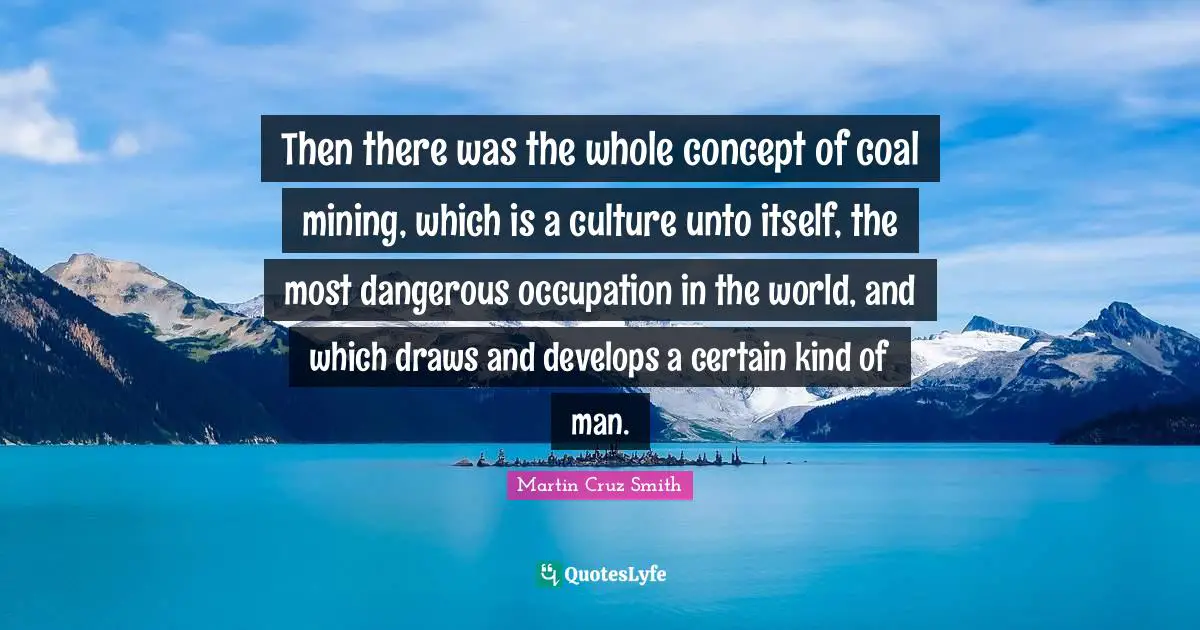 Certain Quotes: "Then there was the whole concept of coal mining, which is a culture unto itself, the most dangerous occupation in the world, and which draws and develops a certain kind of man."
